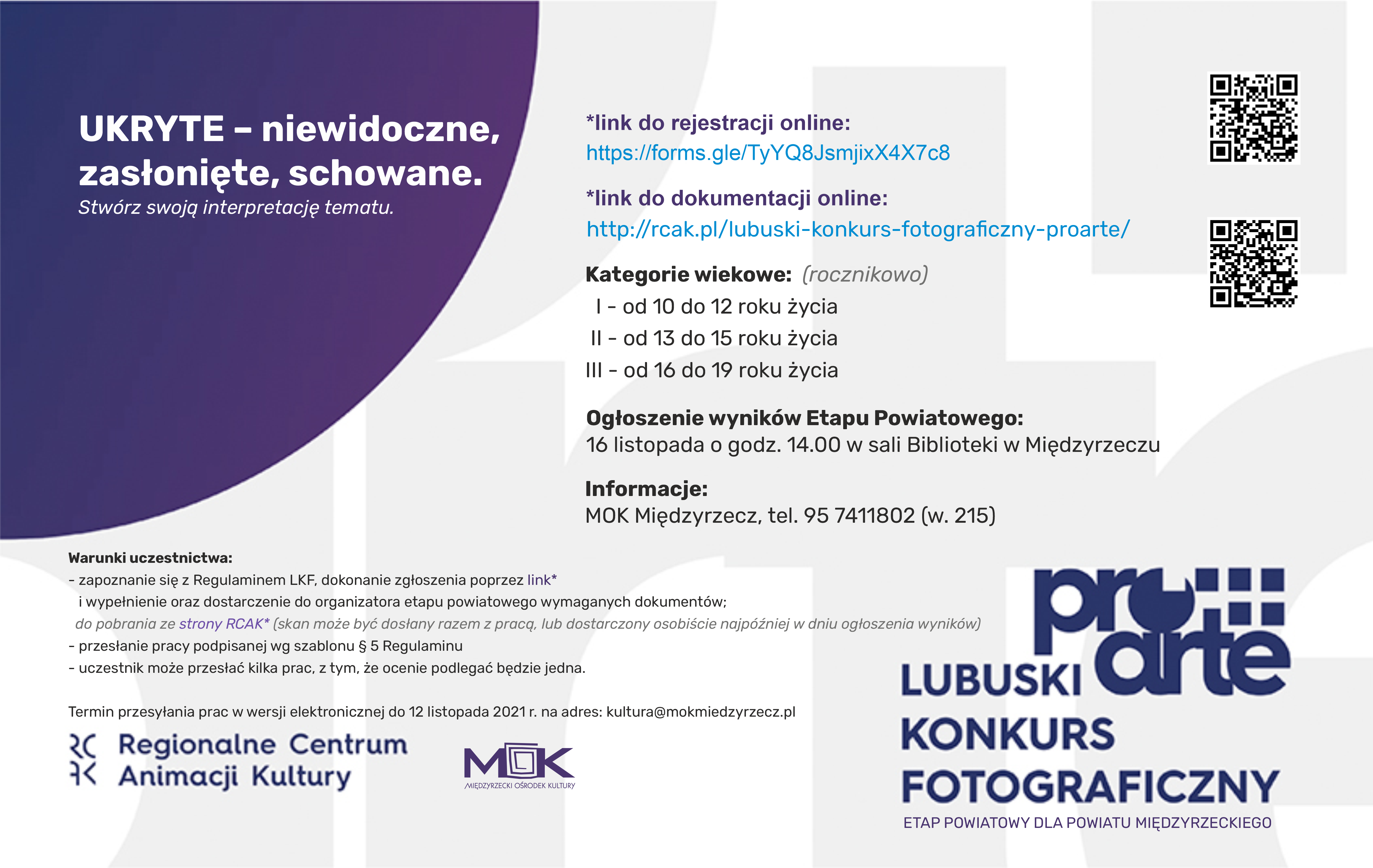 Zapraszamy do wzięcia udziału w etapie powiatowym Lubuskiego Konkursu Fotograficznego PRO ARTE! ???? Kategorie wiekowe (rocznikowo) I - od 10 do 12 roku życia II - od 13 do 15 roku życia III - od 15 do 19 roku życia Warunki uczestnictwa: - zapoznanie się z Regulaminem LKF i wypełnienie oraz dostarczenie do organizatora etapu powiatowego wymaganych dokumentów - do pobrania z w/w strony (skan może być dosłany razem z pracą, lub dostarczony osobiście najpóźniej w dniu ogłoszenia wyników) - przesłanie pracy podpisanej wg szablonu § 5 Regulaminu - uczestnik może przesłać kilka prac, z tym, że ocenie podlegać będzie jedna. Link do rejestracji online: https://forms.gle/TyYQ8JsmjixX4X7c8 Regulamin LFK: http://rcak.pl/lubuski-konkurs-fotograficzny-proarte/ Termin przesyłania prac w wersji elektronicznej do 12 listopada 2021 r. na adres: kultura@mokmiedzyrzecz.pl Ogłoszenie wyników: 16 listopada o godz. 14.00 w saliBiblioteka Publiczna Miasta i Gminy Międzyrzecz Informacje: tel. 95 741 18 02 (w.215)