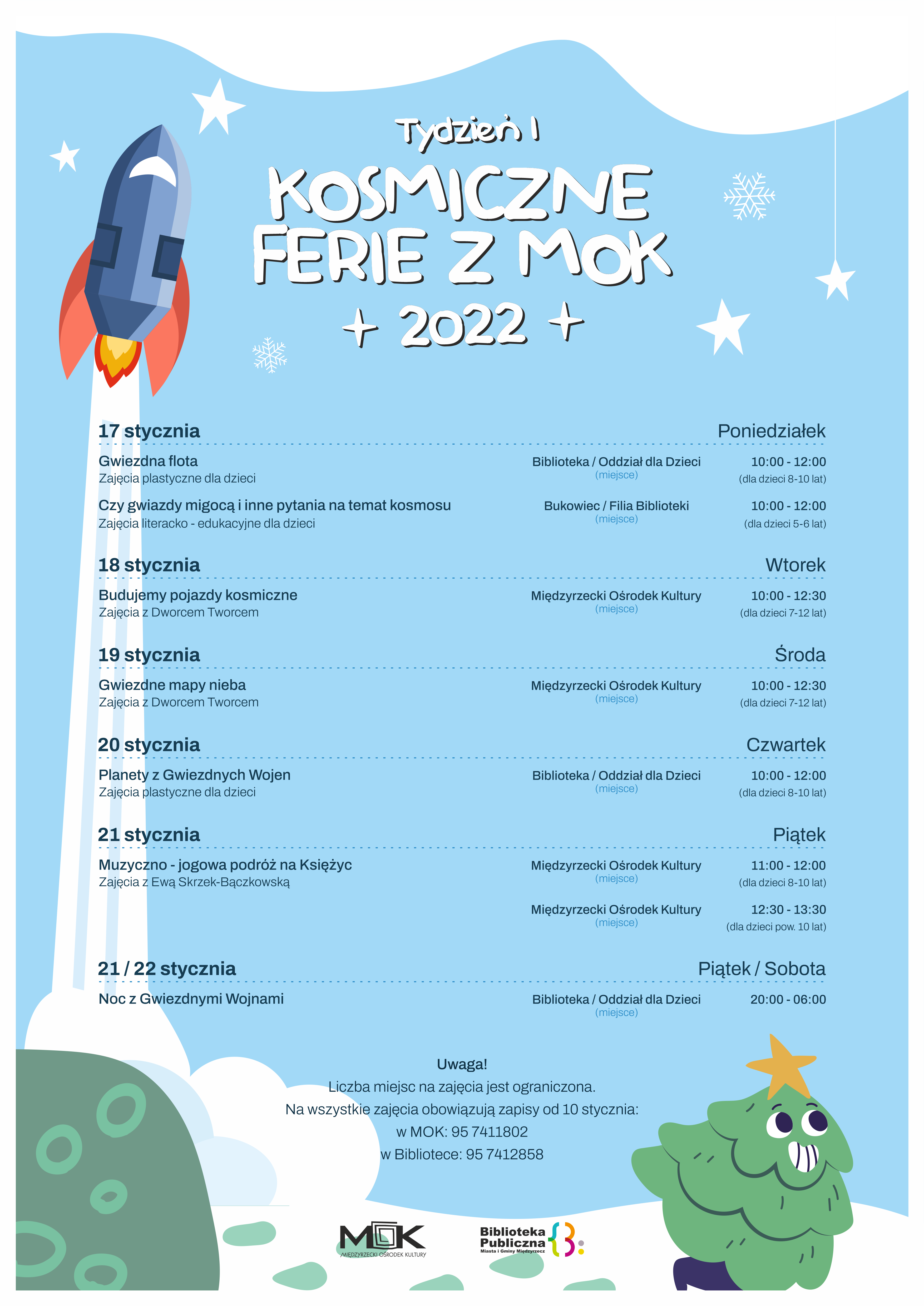 17 stycznia - poniedziałek 10:00-12:00 Biblioteka Oddział dla dzieci „Gwiezdna flota” – zajęcia plastyczne dla dzieci 8-10 lat 10:00 Filia Biblioteki w Bukowcu „Czy gwiazdy migocą i inne pytania na temat kosmosu” Zajęcia literacko-edukacyjne dla dzieci 5-6 lat 18 stycznia – wtorek MOK „Budujemy pojazdy kosmiczne” – zajęcia z Dworcem Tworcem 10:00-12:30 dla uczestników 7-12 lat 19 stycznia – środa MOK „Gwiezdne mapy Nieba” – zajęcia z Dworcem Tworcem 10:00-12:30 dla uczestników 7-12 lat 20 stycznia - czwartek 10:00-12:00 Biblioteka Oddział dla dzieci „Planety z Gwiezdnych Wojen” – zajęcia plastyczne z Hubertem Winnikiem dla dzieci 8-10 lat 21 stycznia- piątek MOK „Muzyczno-jogowa podróż na księżyc” – zajęcia z Ewą Skrzek-Bączkowską 11:00-12:00 dla uczestników 8-10 lat 12:30-13:30 dla uczestników pow.10 lat 21 stycznia – piątek / 22 stycznia - sobota 20:00-06:00 Biblioteka Oddział dla dzieci „Noc z Gwiezdnymi Wojnami”