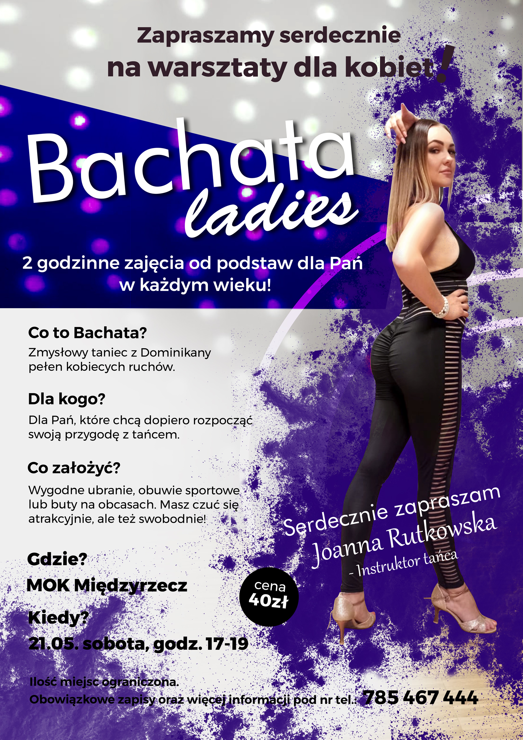 Zapraszamy serdecznie na warsztaty taneczne dla kobiet Bachata Ladies 2 godzinne zajęcia od podstaw dla Pań w każdym wieku! Zabierz siostrę, mamę, sąsiadkę! Co to bachata? Zmysłowy taniec z dominikany pełen kobiecych ruchów. Dla kogo? Dla Pań, które chcą dopiero rozpocząć swoją przygodę z tańcem. Co założyć? Wygodne ubranie, obuwie sportowe lub buty na obcasach. Masz czuć się atrakcyjnie ale też swobodnie! Gdzie? MOK Międzyrzecz Kiedy? 21.05. sobota godz. 17-19 Ilość miejsc ograniczona. Obowiązkowe zapisy oraz więcej informacji pod nr. 785 467 444 Instruktor Joanna Rutkowska